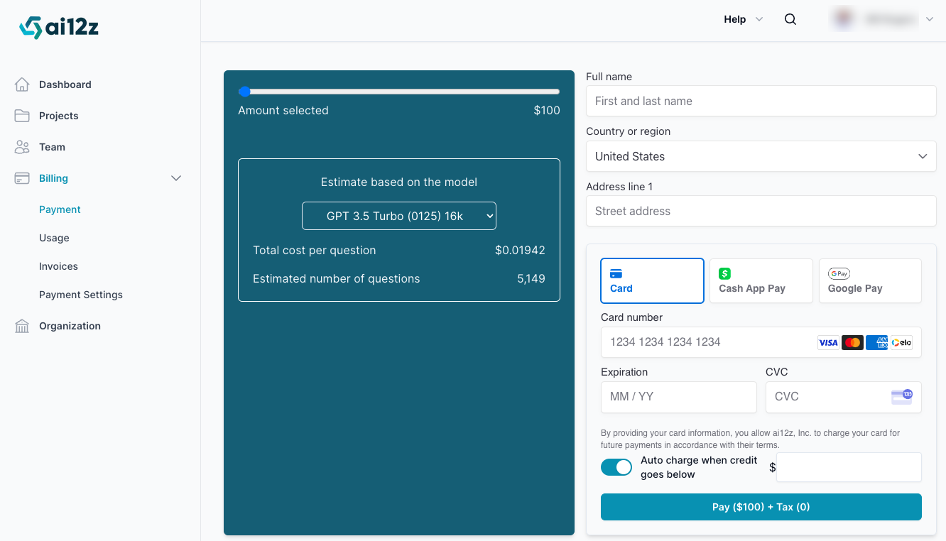 The image shows the &quot;Billing Payment&quot; section of the ai12z platform&#39;s dashboard. On the left side, a sidebar menu is visible with options such as Dashboard, Projects, Team, Billing, and Organization. The Billing section is expanded, showing sub-options like Payment, Usage, Invoices, and Payment Settings. The main body of the screen displays a payment form where users can select the amount to pay using a slider, which currently shows $100. Below this, an estimate based on the model (GPT 3.5 Turbo with 16k tokens) is displayed, indicating a cost per question of $0.01942 and an estimated number of 5,149 questions. On the right side, there is a form to enter personal and payment information, including full name, country, address, and payment method options (Card, Cash App Pay, and Google Pay). The card payment section includes fields for card number, expiration date, and CVC. There&#39;s also an option to enable auto charge when credit goes below a certain amount. The pay button at the bottom shows the total amount of $100 plus tax.