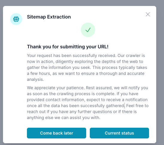 The image shows a confirmation message for a &#39;Sitemap Extraction&#39; request within ai12z software application. The message includes a checkmark symbol indicating success, and text thanking the user for submitting a URL. It states that the request has been successfully received and the crawler is actively gathering information, a process that typically takes a few hours. The user is assured of notification once the crawling is complete and encouraged to reach out with further questions. Two buttons are provided at the bottom: &#39;Come back later&#39; and &#39;Current status&#39;, offering options for the user to leave the process for now or check the ongoing status.